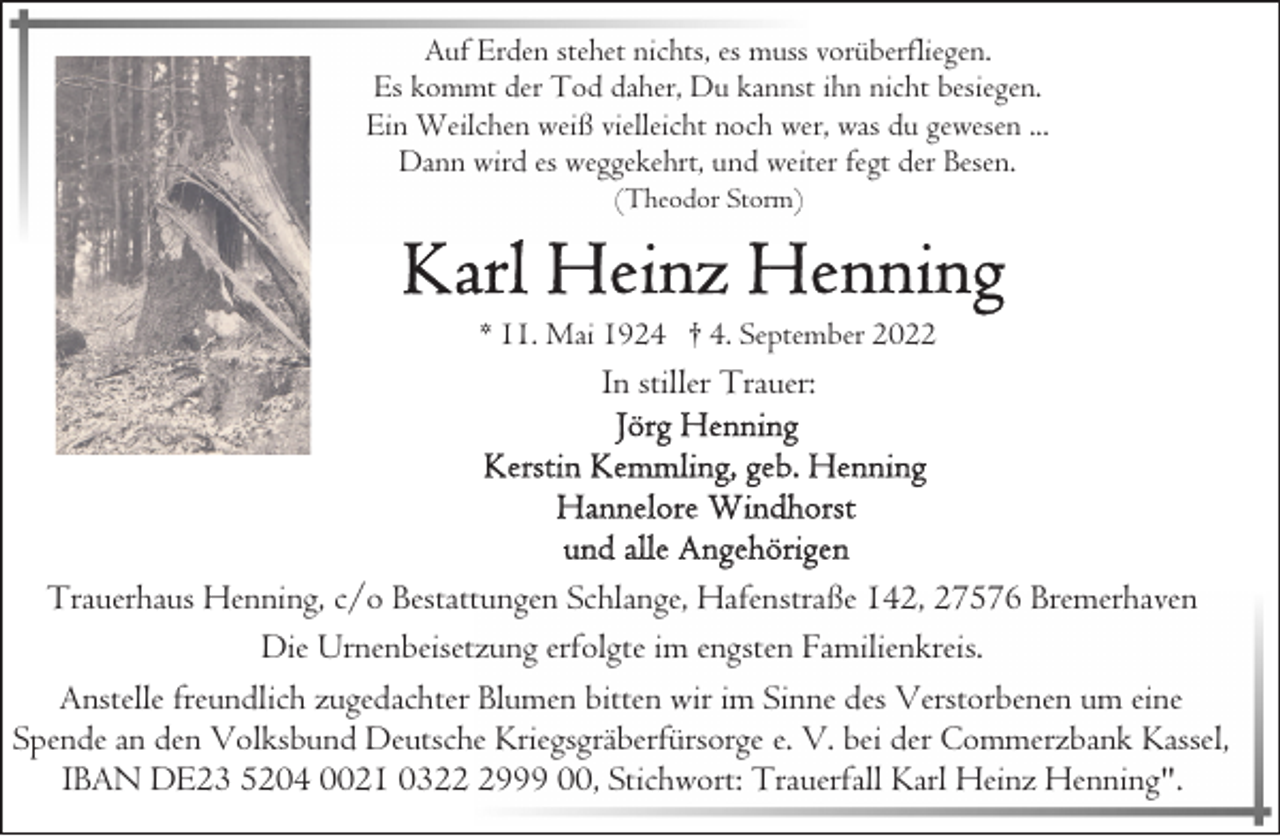 <p>Auf Erden stehet nichts, es muss vorüberfliegen.<br />Es kommt der Tod daher, Du kannst ihn nicht besiegen.<br />Ein Weilchen weiß vielleicht noch wer, was du gewesen ...<br />Dann wird es weggekehrt, und weiter fegt der Besen.<br />(Theodor Storm)</p><p>* 11. Mai 1924 † 4. September 2022</p><p>In stiller Trauer:</p><p>Trauerhaus Henning, c/o Bestattungen Schlange, Hafenstraße 142, 27576 Bremerhaven<br />Die Urnenbeisetzung erfolgte im engsten Familienkreis.<br />Anstelle freundlich zugedachter Blumen bitten wir im Sinne des Verstorbenen um eine<br />Spende an den Volksbund Deutsche Kriegsgräberfürsorge e. V. bei der Commerzbank Kassel,<br />IBAN DE23 5204 0021 032999 00, Stichwort: Trauerfall Karl Heinz Henning".</p>
