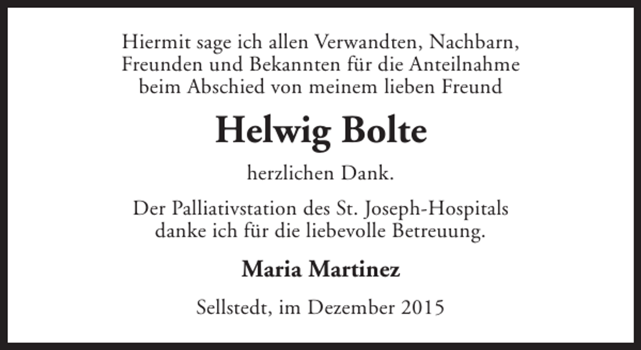 <p>Hiermit sage ich allen Verwandten, Nachbarn,<br />Freunden und Bekannten für die Anteilnahme<br />beim Abschied von meinem lieben Freund</p><p>Helwig Bolte<br />herzlichen Dank.<br />Der Palliativstation des St. Joseph-Hospitals<br />danke ich für die liebevolle Betreuung.</p><p>Maria Martinez<br />Sellstedt, im Dezember 2015</p>
