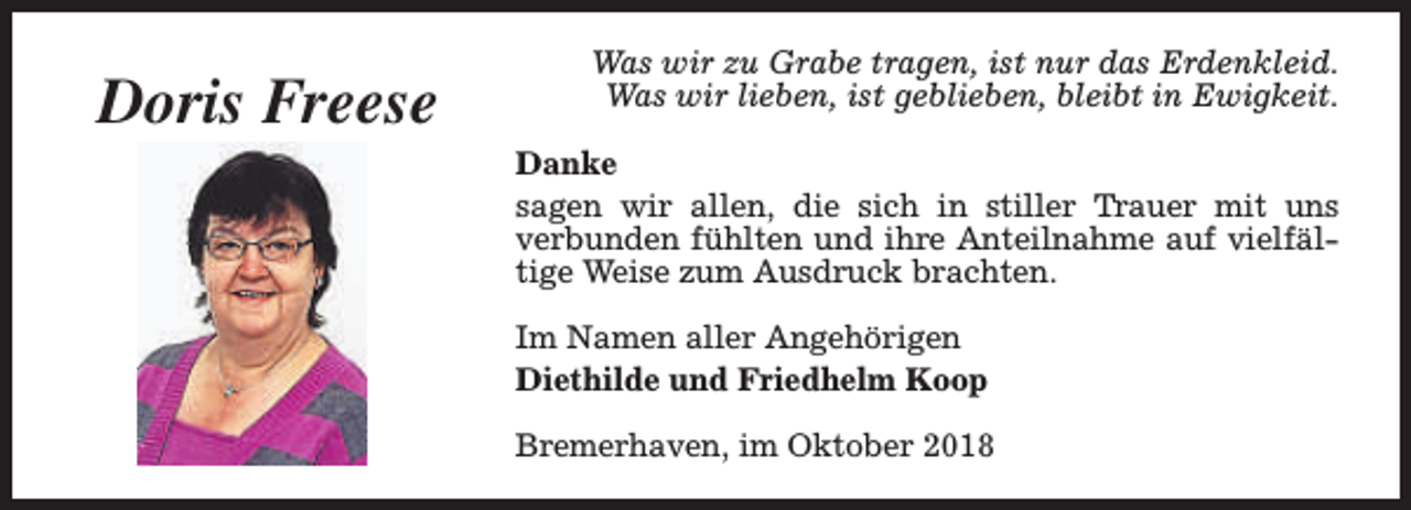<p>Doris Freese</p><p>Was wir zu Grabe tragen, ist nur das Erdenkleid.<br />Was wir lieben, ist geblieben, bleibt in Ewigkeit.<br />Danke<br />sagen wir allen, die sich in stiller Trauer mit uns<br />verbunden fühlten und ihre Anteilnahme auf vielfältige Weise zum Ausdruck brachten.<br />Im Namen aller Angehörigen<br />Diethilde und Friedhelm Koop<br />Bremerhaven, im Oktober 2018</p>