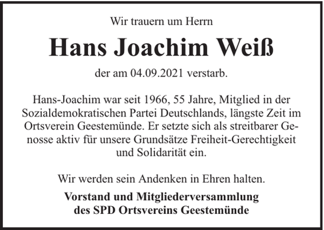 <p>Wir trauern um Herrn</p><p>Hans Joachim Weiß<br />der am 04.09.2021 verstarb.<br />Hans-Joachim war seit 1966, 55 Jahre, Mitglied in der<br />Sozialdemokratischen Partei Deutschlands, längste Zeit im<br />Ortsverein Geestemünde. Er setzte sich als streitbarer Genosse aktiv für unsere Grundsätze Freiheit-Gerechtigkeit<br />und Solidarität ein.<br />Wir werden sein Andenken in Ehren halten.<br />Vorstand und Mitgliederversammlung<br />des SPD Ortsvereins Geestemünde</p>
