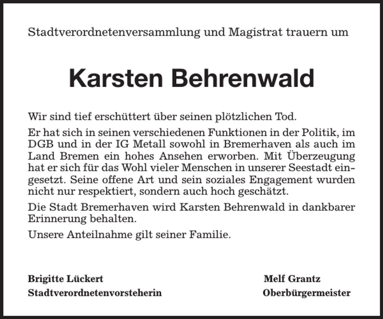 <p>Stadtverordnetenversammlung und Magistrat trauern um</p><p>Karsten Behrenwald<br />Wir sind tief erschüttert über seinen plötzlichen Tod.<br />Er hat sich in seinen verschiedenen Funktionen in der Politik, im<br />DGB und in der IG Metall sowohl in Bremerhaven als auch im<br />Land Bremen ein hohes Ansehen erworben. Mit Überzeugung<br />hat er sich für das Wohl vieler Menschen in unserer Seestadt eingesetzt. Seine offene Art und sein soziales Engagement wurden<br />nicht nur respektiert, sondern auch hoch geschätzt.<br />Die Stadt Bremerhaven wird Karsten Behrenwald in dankbarer<br />Erinnerung behalten.<br />Unsere Anteilnahme gilt seiner Familie.</p><p>Brigitte Lückert<br />Stadtverordnetenvorsteherin</p><p>Melf Grantz<br />Oberbürgermeister</p>
