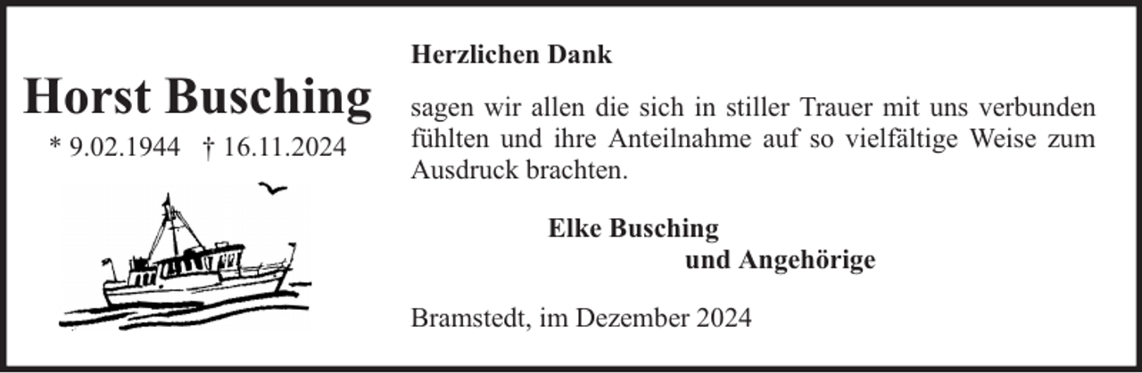 <p>Horst Busching<br />* 9.02.1944 † 16.11.2024</p><p>Herzlichen Dank<br />sagen wir allen die sich in stiller Trauer mit uns verbunden<br />fühlten und ihre Anteilnahme auf so vielfältige Weise zum<br />Ausdruck brachten.<br />Elke Busching<br />und Angehörige<br />Bramstedt, im Dezember 2024</p>