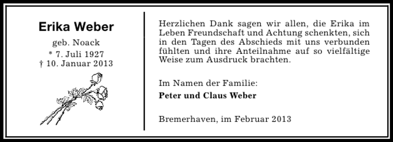 <p>Erika Weber<br />geb. Noack<br />* 7. Juli 1927<br />† 10. Januar 2013</p><p>Herzlichen Dank sagen wir allen, die Erika im<br />Leben Freundschaft und Achtung schenkten, sich<br />in den Tagen des Abschieds mit uns verbunden<br />fühlten und ihre Anteilnahme auf so vielfältige<br />Weise zum Ausdruck brachten.<br />Im Namen der Familie:<br />Peter und Claus Weber<br />Bremerhaven, im Februar 2013</p>