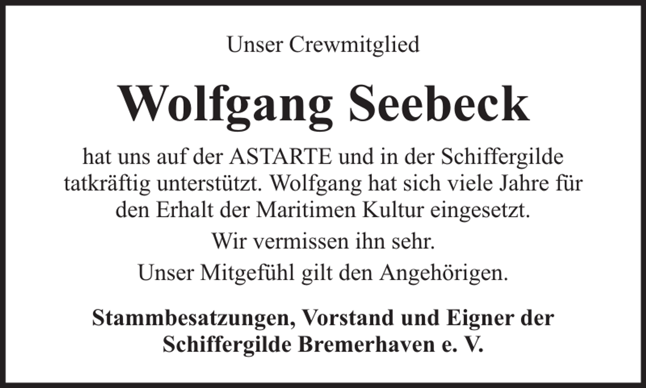 <p>Unser Crewmitglied</p><p>Wolfgang Seebeck<br />hat uns auf der ASTARTE und in der Schiffergilde<br />tatkräftig unterstützt. Wolfgang hat sich viele Jahre für<br />den Erhalt der Maritimen Kultur eingesetzt.<br />Wir vermissen ihn sehr.<br />Unser Mitgefühl gilt den Angehörigen.<br />Stammbesatzungen, Vorstand und Eigner der<br />Schiffergilde Bremerhaven e. V.</p>