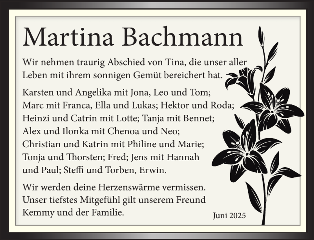 <p>Martina Bachmann<br />Wir nehmen traurig Abschied von Tina, die unser aller<br />Leben mit ihrem sonnigen Gemüt bereichert hat.<br />Karsten und Angelika mit Jona, Leo und Tom;<br />Marc mit Franca, Ella und Lukas; Hektor und Roda;<br />Heinzi und Catrin mit Lotte; Tanja mit Bennet;<br />Alex und Ilonka mit Chenoa und Neo;<br />Christian und Katrin mit Philine und Marie;<br />Tonja und Thorsten; Fred; Jens mit Hannah<br />und Paul; Steffi und Torben, Erwin.<br />Wir werden deine Herzenswärme vermissen.<br />Unser tiefstes Mitgefühl gilt unserem Freund<br />Kemmy und der Familie.<br />Juni 2025</p>
