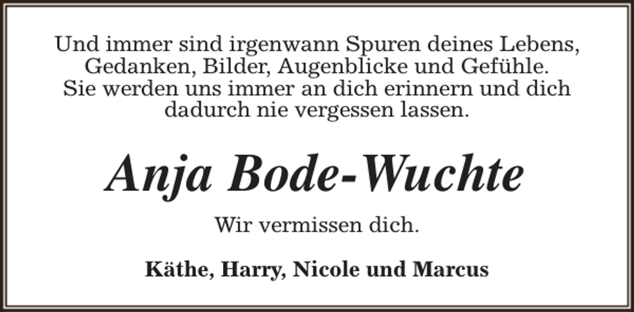 <p>Und immer sind irgenwann Spuren deines Lebens,<br />Gedanken, Bilder, Augenblicke und Gefühle.<br />Sie werden uns immer an dich erinnern und dich<br />dadurch nie vergessen lassen.</p><p>Anja Bode-Wuchte<br />Wir vermissen dich.<br />Käthe, Harry, Nicole und Marcus</p>
