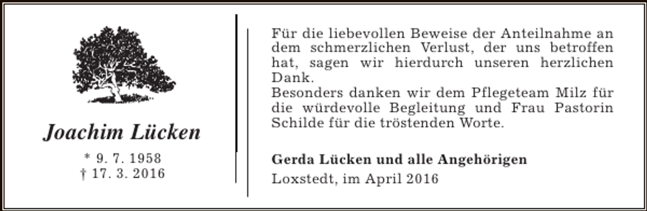 <p>Joachim Lücken<br />* 9. 7. 1958<br />† 17. 3. 2016</p><p>Für die liebevollen Beweise der Anteilnahme an<br />dem schmerzlichen Verlust, der uns betroffen<br />hat, sagen wir hierdurch unseren herzlichen<br />Dank.<br />Besonders danken wir dem Pflegeteam Milz für<br />die würdevolle Begleitung und Frau Pastorin<br />Schilde für die tröstenden Worte.<br />Gerda Lücken und alle Angehörigen<br />Loxstedt, im April 2016</p>