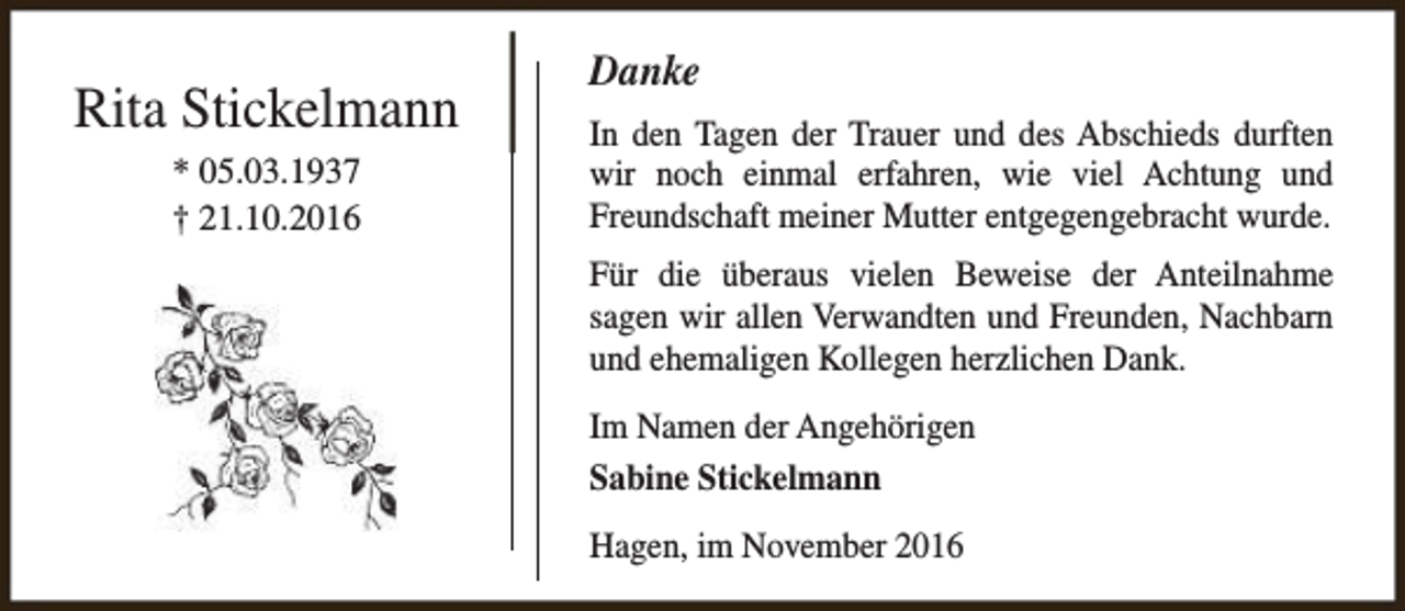 <p>Rita Stickelmann<br />* 05.03.1937<br />† 21.10.2016</p><p>Danke<br />In den Tagen der Trauer und des Abschieds durften<br />wir noch einmal erfahren, wie viel Achtung und<br />Freundschaft meiner Mutter entgegengebracht wurde.<br />Für die überaus vielen Beweise der Anteilnahme<br />sagen wir allen Verwandten und Freunden, Nachbarn<br />und ehemaligen Kollegen herzlichen Dank.<br />Im Namen der Angehörigen<br />Sabine Stickelmann<br />Hagen, im November 2016</p>