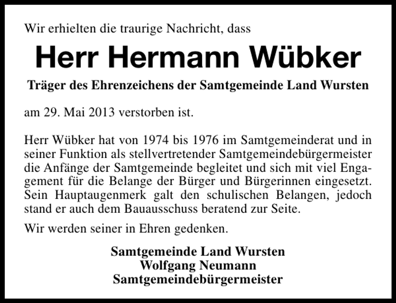 <p>Wir erhielten die traurige Nachricht, dass</p><p>Herr Hermann Wübker</p><p>Träger des Ehrenzeichens der Samtgemeinde Land Wursten<br />am 29. Mai 2013 verstorben ist.<br />Herr Wübker hat von 1974 bis 1976 im Samtgemeinderat und in<br />seiner Funktion als stellvertretender Samtgemeindebürgermeister<br />die Anfänge der Samtgemeinde begleitet und sich mit viel Engagement für die Belange der Bürger und Bürgerinnen eingesetzt.<br />Sein Hauptaugenmerk galt den schulischen Belangen, jedoch<br />stand er auch dem Bauausschuss beratend zur Seite.<br />Wir werden seiner in Ehren gedenken.<br />Samtgemeinde Land Wursten<br />Wolfgang Neumann<br />Samtgemeindebürgermeister</p>