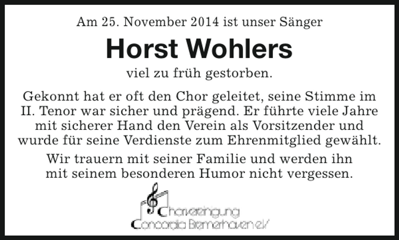 <p>Am 25. November 2014 ist unser Sänger</p><p>Horst Wohlers<br />viel zu früh gestorben.</p><p>Gekonnt hat er oft den Chor geleitet, seine Stimme im<br />II. Tenor war sicher und prägend. Er führte viele Jahre<br />mit sicherer Hand den Verein als Vorsitzender und<br />wurde für seine Verdienste zum Ehrenmitglied gewählt.<br />Wir trauern mit seiner Familie und werden ihn<br />mit seinem besonderen Humor nicht vergessen.</p>