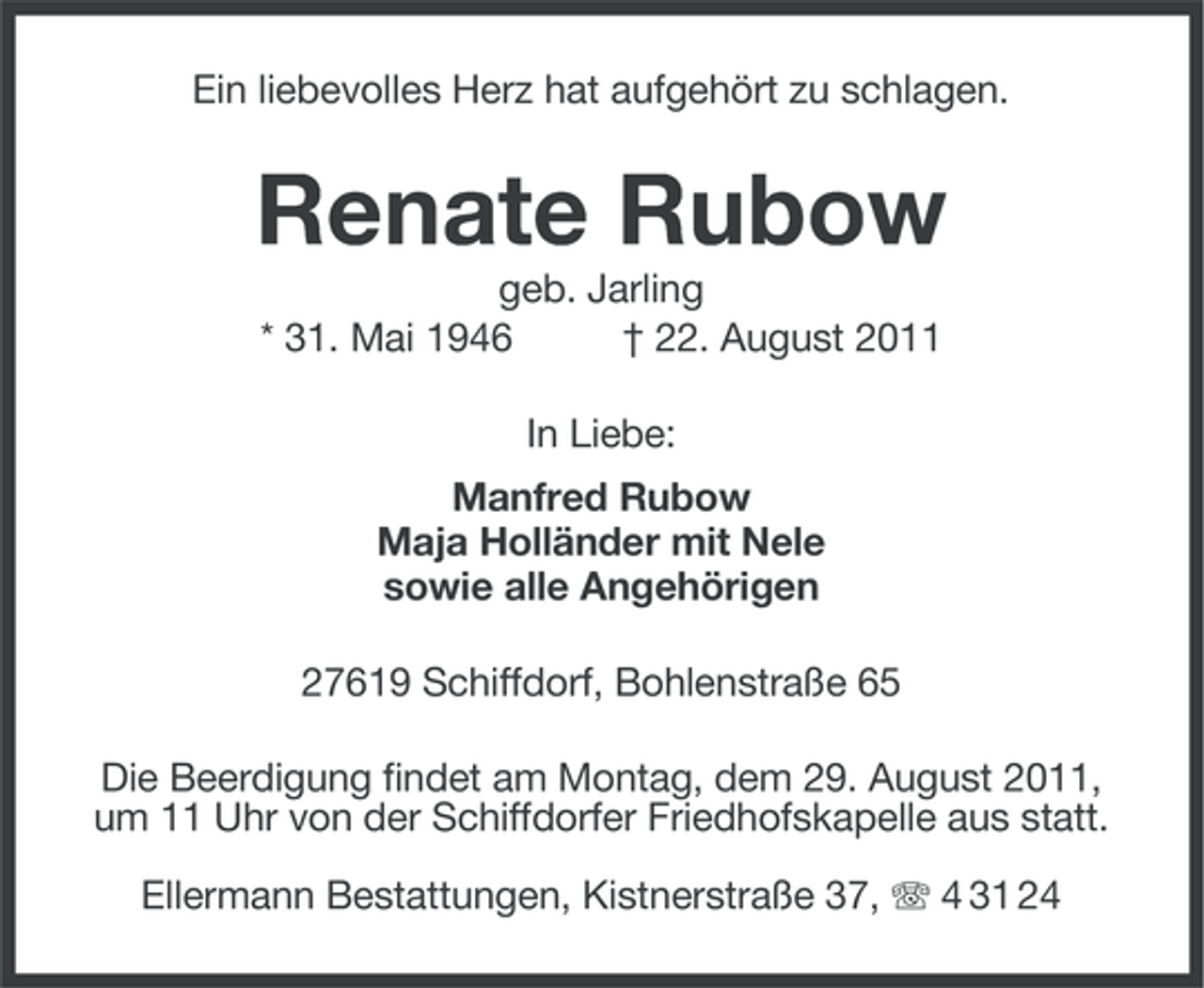 <p>Ein liebevolles Herz hat aufgehört zu schlagen.</p><p>Renate Rubow<br />geb. Jarling<br />* 31. Mai 1946<br />† 22. August 2011<br />In Liebe:<br />Manfred Rubow<br />Maja Holländer mit Nele<br />sowie alle Angehörigen<br />27619 Schiffdorf, Bohlenstraße 65<br />Die Beerdigung findet am Montag, dem 29. August 2011,<br />um 11 Uhr von der Schiffdorfer Friedhofskapelle aus statt.<br />Ellermann Bestattungen, Kistnerstraße 37, 4 31 24</p>