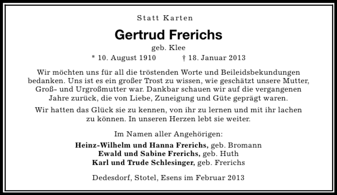 <p>S t a t t K a rt e n</p><p>Gertrud Frerichs</p><p>geb. Klee<br />* 10. August 1910<br />† 18. Januar 2013<br />Wir möchten uns für all die tröstenden Worte und Beileidsbekundungen<br />bedanken. Uns ist es ein großer Trost zu wissen, wie geschätzt unsere Mutter,<br />Groß- und Urgroßmutter war. Dankbar schauen wir auf die vergangenen<br />Jahre zurück, die von Liebe, Zuneigung und Güte geprägt waren.<br />Wir hatten das Glück sie zu kennen, von ihr zu lernen und mit ihr lachen<br />zu können. In unseren Herzen lebt sie weiter.<br />Im Namen aller Angehörigen:<br />Heinz-Wilhelm und Hanna Frerichs, geb. Bromann<br />Ewald und Sabine Frerichs, geb. Huth<br />Karl und Trude Schlesinger, geb. Frerichs<br />Dedesdorf, Stotel, Esens im Februar 2013</p>