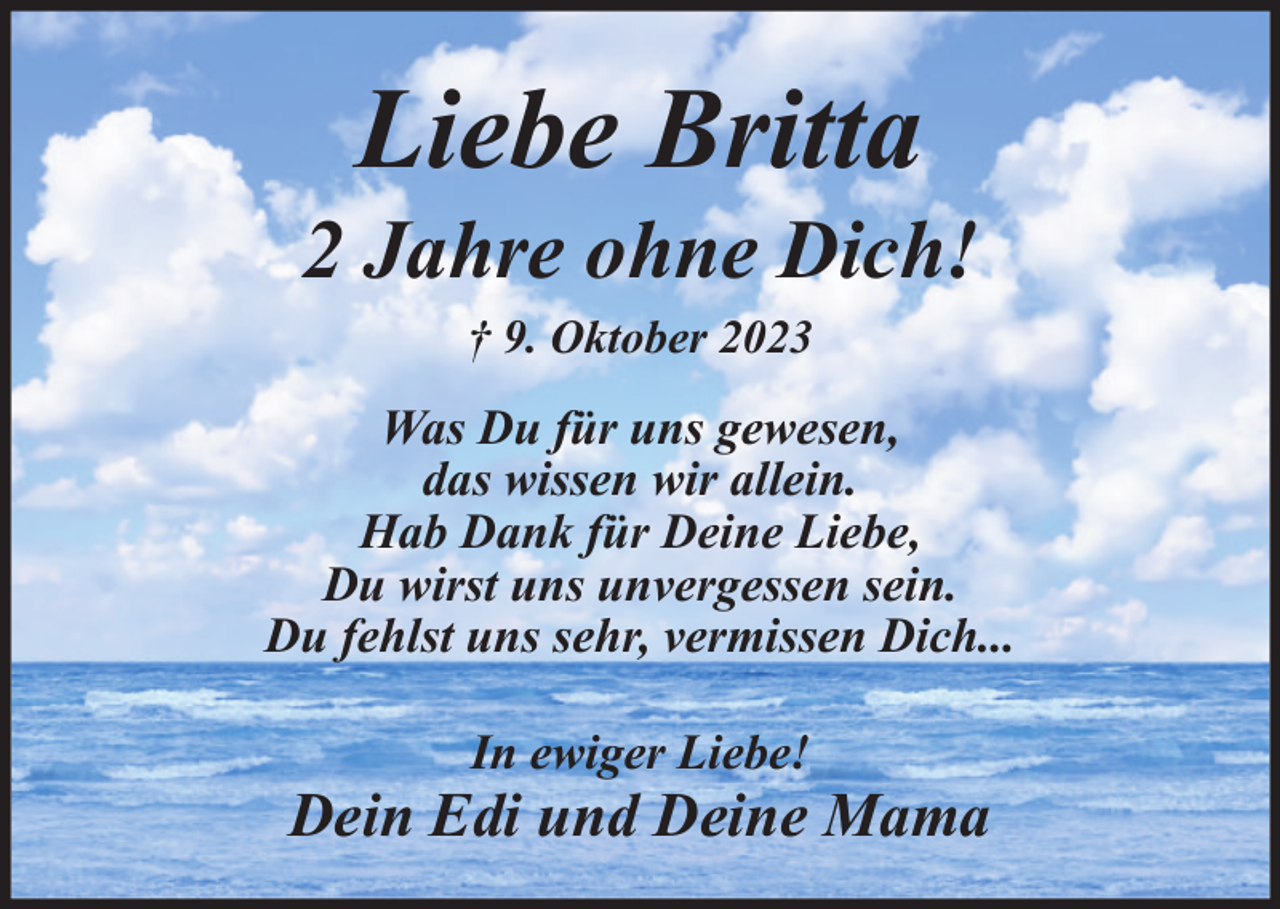 <p>Liebe Britta<br />2 Jahre ohne Dich!<br />† 9. Oktober 2023</p>
<p>Was Du für uns gewesen,<br />das wissen wir allein.<br />Hab Dank für Deine Liebe,<br />Du wirst uns unvergessen sein.<br />Du fehlst uns sehr, vermissen Dich...<br />In ewiger Liebe!</p>
<p>Dein Edi und Deine Mama</p>