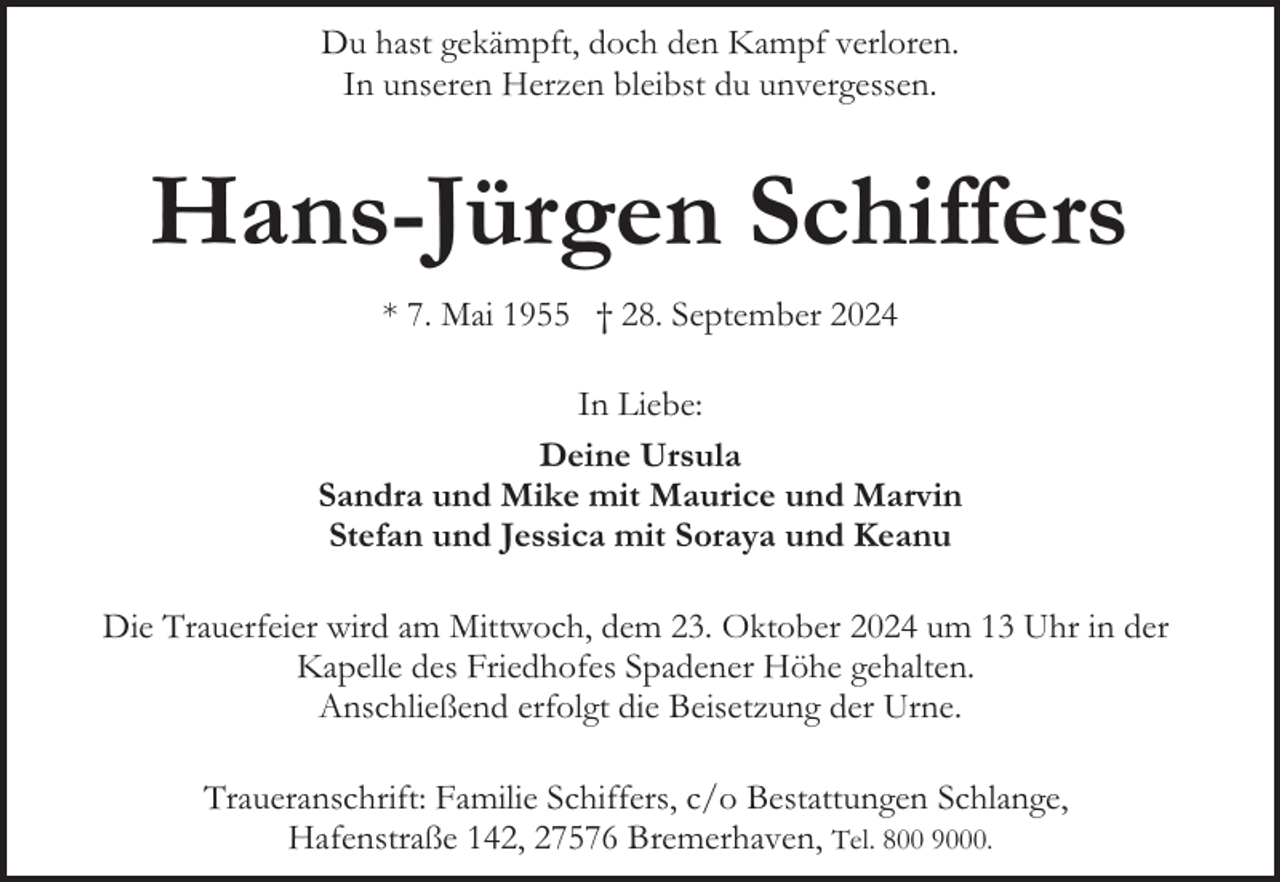 <p>Du hast gekämpft, doch den Kampf verloren.<br />In unseren Herzen bleibst du unvergessen.</p><p>Hans-Jürgen Schiffers<br />* 7. Mai 1955 † 28. September 2024<br />In Liebe:<br />Deine Ursula<br />Sandra und Mike mit Maurice und Marvin<br />Stefan und Jessica mit Soraya und Keanu<br />Die Trauerfeier wird am Mittwoch, dem 23. Oktober 2024 um 13 Uhr in der<br />Kapelle des Friedhofes Spadener Höhe gehalten.<br />Anschließend erfolgt die Beisetzung der Urne.<br />Traueranschrift: Familie Schiffers, c/o Bestattungen Schlange,<br />Hafenstraße 142, 27576 Bremerhaven, Tel. 800 9000.</p>