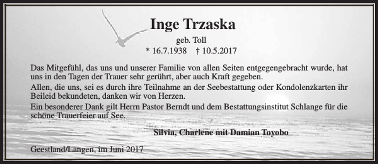 <p>Inge Trzaska<br />geb. Toll<br />* 16.7.1938 † 10.5.2017<br />Das Mitgefühl, das uns und unserer Familie von allen Seiten entgegengebracht wurde, hat<br />uns in den Tagen der Trauer sehr gerührt, aber auch Kraft gegeben.<br />Allen, die uns, sei es durch ihre Teilnahme an der Seebestattung oder Kondolenzkarten ihr<br />Beileid bekundeten, danken wir von Herzen.<br />Ein besonderer Dank gilt Herrn Pastor Berndt und dem Bestattungsinstitut Schlange für die<br />schöne Trauerfeier auf See.<br />Silvia, Charlene mit Damian Toyobo<br />Geestland/Langen, im Juni 2017</p>