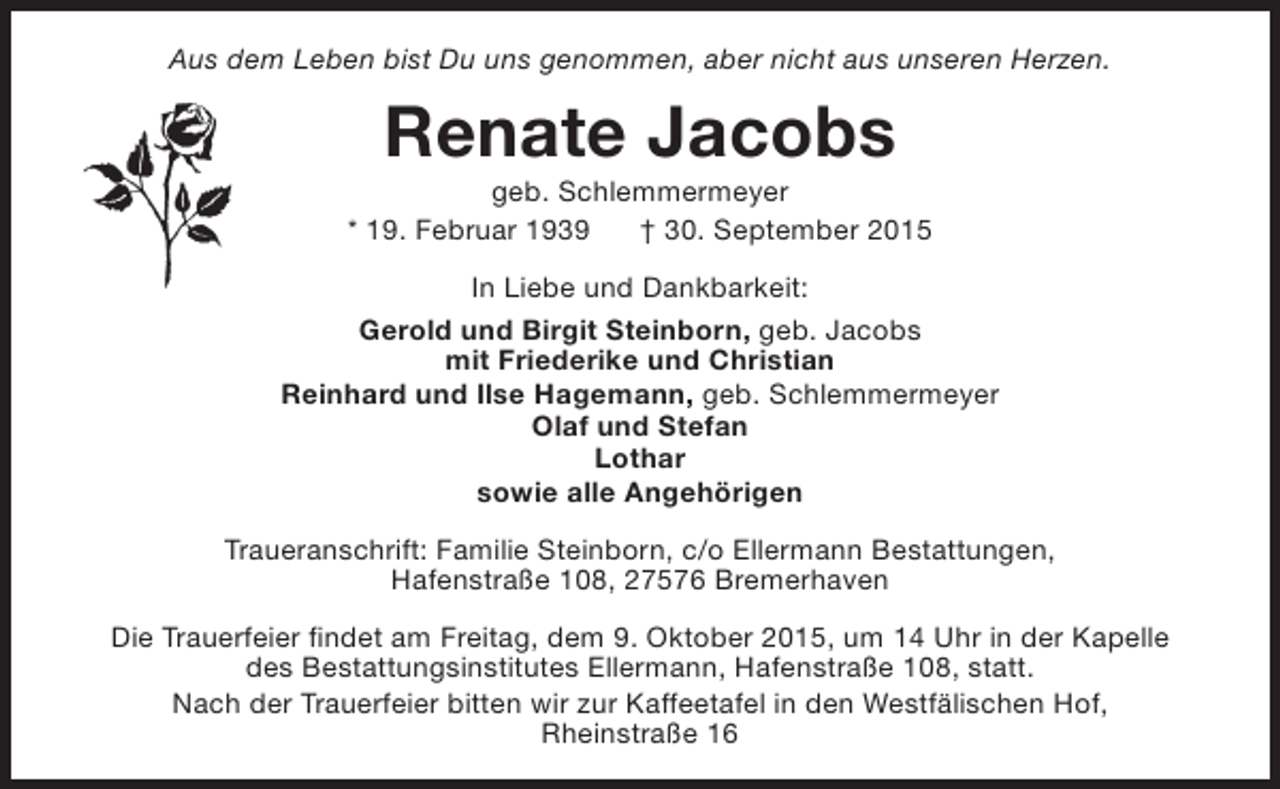 <p>Aus dem Leben bist Du uns genommen, aber nicht aus unseren Herzen.</p><p>Renate Jacobs</p><p>geb. Schlemmermeyer<br />* 19. Februar 1939<br />† 30. September 2015<br />In Liebe und Dankbarkeit:<br />Gerold und Birgit Steinborn, geb. Jacobs<br />mit Friederike und Christian<br />Reinhard und Ilse Hagemann, geb. Schlemmermeyer<br />Olaf und Stefan<br />Lothar<br />sowie alle Angehörigen<br />Traueranschrift: Familie Steinborn, c/o Ellermann Bestattungen,<br />Hafenstraße 108, 27576 Bremerhaven<br />Die Trauerfeier findet am Freitag, dem 9. Oktober 2015, um 14 Uhr in der Kapelle<br />des Bestattungsinstitutes Ellermann, Hafenstraße 108, statt.<br />Nach der Trauerfeier bitten wir zur Kaffeetafel in den Westfälischen Hof,<br />Rheinstraße 16</p>