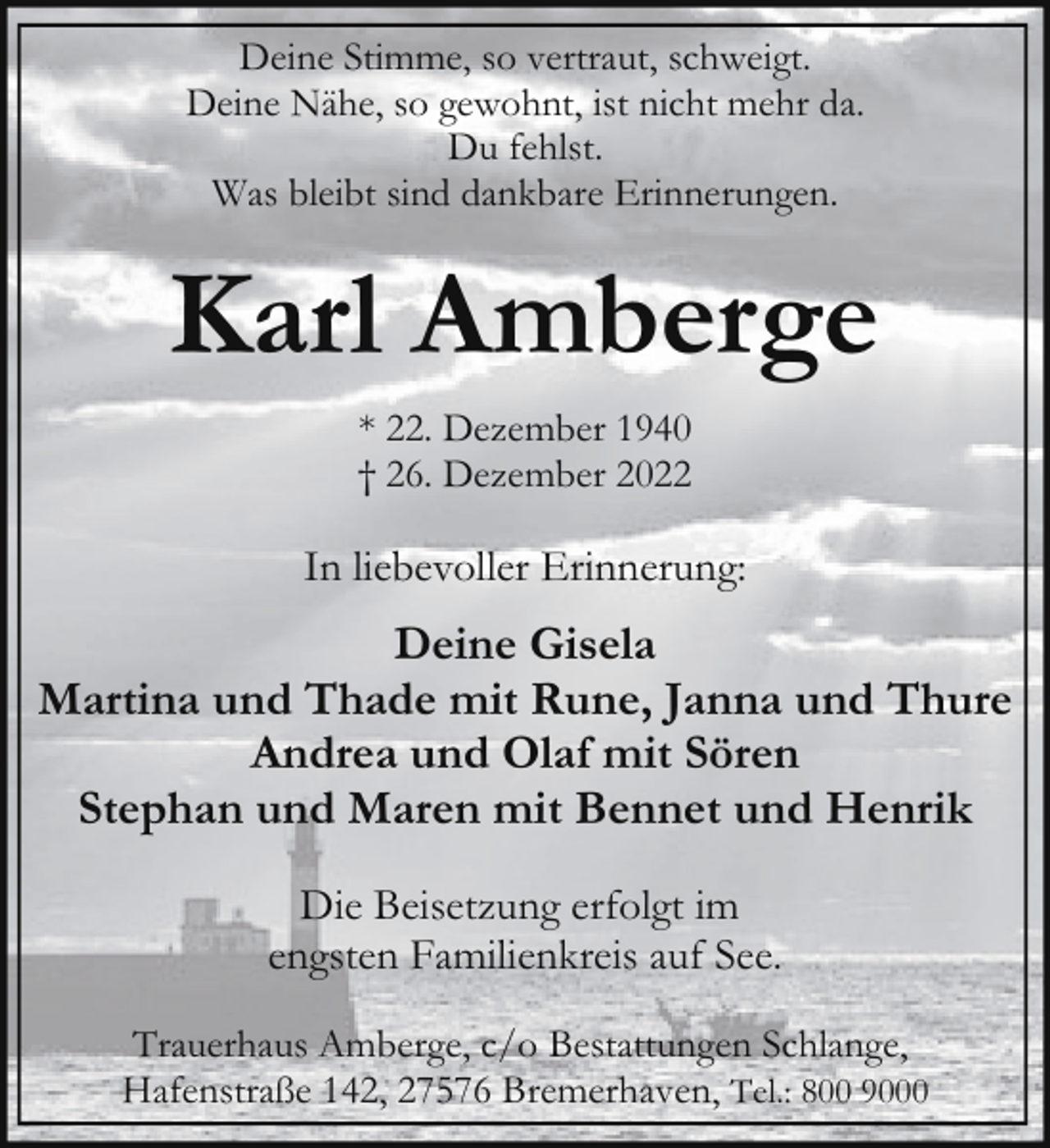 <p>Deine Stimme, so vertraut, schweigt.<br />Deine Nähe, so gewohnt, ist nicht mehr da.<br />Du fehlst.<br />Was bleibt sind dankbare Erinnerungen.</p><p>Karl Amberge<br />* 22. Dezember 1940<br />† 26. Dezember 2022</p><p>In liebevoller Erinnerung:</p><p>Deine Gisela<br />Martina und Thade mit Rune, Janna und Thure<br />Andrea und Olaf mit Sören<br />Stephan und Maren mit Bennet und Henrik<br />Die Beisetzung erfolgt im<br />engsten Familienkreis auf See.<br />Trauerhaus Amberge, c/o Bestattungen Schlange,<br />Hafenstraße 142, 27576 Bremerhaven, Tel.: 800 9000</p>