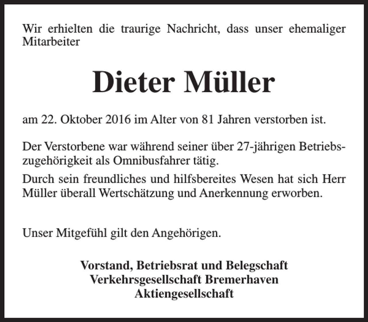 <p>Wir erhielten die traurige Nachricht, dass unser ehemaliger<br />Mitarbeiter</p><p>Dieter Müller<br />am 22. Oktober 2016 im Alter von 81 Jahren verstorben ist.<br />Der Verstorbene war während seiner über 27-jährigen Betriebszugehörigkeit als Omnibusfahrer tätig.<br />Durch sein freundliches und hilfsbereites Wesen hat sich Herr<br />Müller überall Wertschätzung und Anerkennung erworben.<br />Unser Mitgefühl gilt den Angehörigen.<br />Vorstand, Betriebsrat und Belegschaft<br />Verkehrsgesellschaft Bremerhaven<br />Aktiengesellschaft</p>