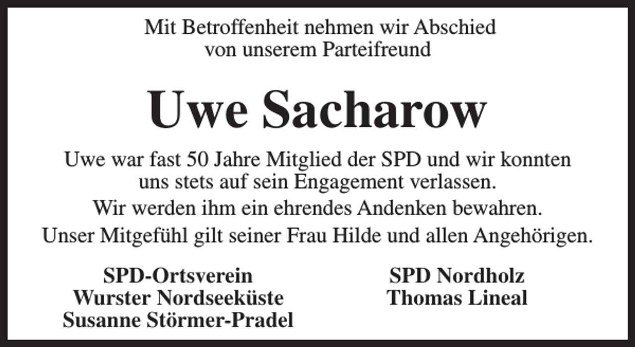 <p>Mit Betroffenheit nehmen wir Abschied<br />von unserem Parteifreund</p><p>Uwe Sacharow</p><p>Uwe war fast 50 Jahre Mitglied der SPD und wir konnten<br />uns stets auf sein Engagement verlassen.<br />Wir werden ihm ein ehrendes Andenken bewahren.<br />Unser Mitgefühl gilt seiner Frau Hilde und allen Angehörigen.<br />SPD-Ortsverein<br />Wurster Nordseeküste<br />Susanne Störmer-Pradel</p><p>SPD Nordholz<br />Thomas Lineal</p>
