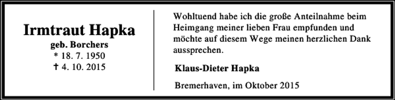<p>Irmtraut Hapka<br />geb. Borchers<br />* 18. 7. 1950<br />B 4. 10. 2015</p><p>Wohltuend habe ich die große Anteilnahme beim<br />Heimgang meiner lieben Frau empfunden und<br />möchte auf diesem Wege meinen herzlichen Dank<br />aussprechen.<br />Klaus-Dieter Hapka<br />Bremerhaven, im Oktober 2015</p>