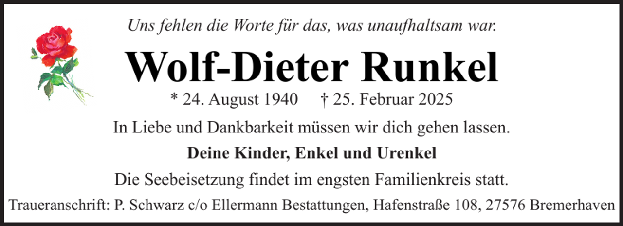 <p>Uns fehlen die Worte für das, was unaufhaltsam war.</p><p>Wolf-Dieter Runkel<br />* 24. August 1940</p><p>† 25. Februar 2025</p><p>In Liebe und Dankbarkeit müssen wir dich gehen lassen.<br />Deine Kinder, Enkel und Urenkel<br />Die Seebeisetzung findet im engsten Familienkreis statt.<br />Traueranschrift: P. Schwarz c/o Ellermann Bestattungen, Hafenstraße 108, 27576 Bremerhaven</p>