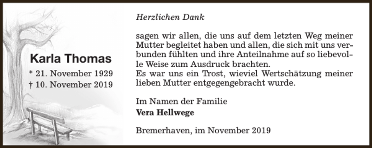 <p>Herzlichen Dank</p><p>Karla Thomas<br />* 21. November 1929<br />† 10. November 2019</p><p>sagen wir allen, die uns auf dem letzten Weg meiner<br />Mutter begleitet haben und allen, die sich mit uns verbunden fühlten und ihre Anteilnahme auf so liebevolle Weise zum Ausdruck brachten.<br />Es war uns ein Trost, wieviel Wertschätzung meiner<br />lieben Mutter entgegengebracht wurde.<br />Im Namen der Familie<br />Vera Hellwege<br />Bremerhaven, im November 2019</p>