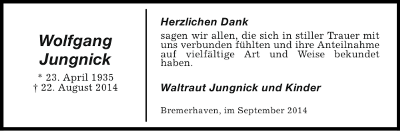 <p>Herzlichen Dank</p><p>Wolfgang<br />Jungnick<br />* 23. April 1935<br />† 22. August 2014</p><p>sagen wir allen, die sich in stiller Trauer mit<br />uns verbunden fühlten und ihre Anteilnahme<br />auf vielfältige Art und Weise bekundet<br />haben.</p><p>Waltraut Jungnick und Kinder<br />Bremerhaven, im September 2014</p>