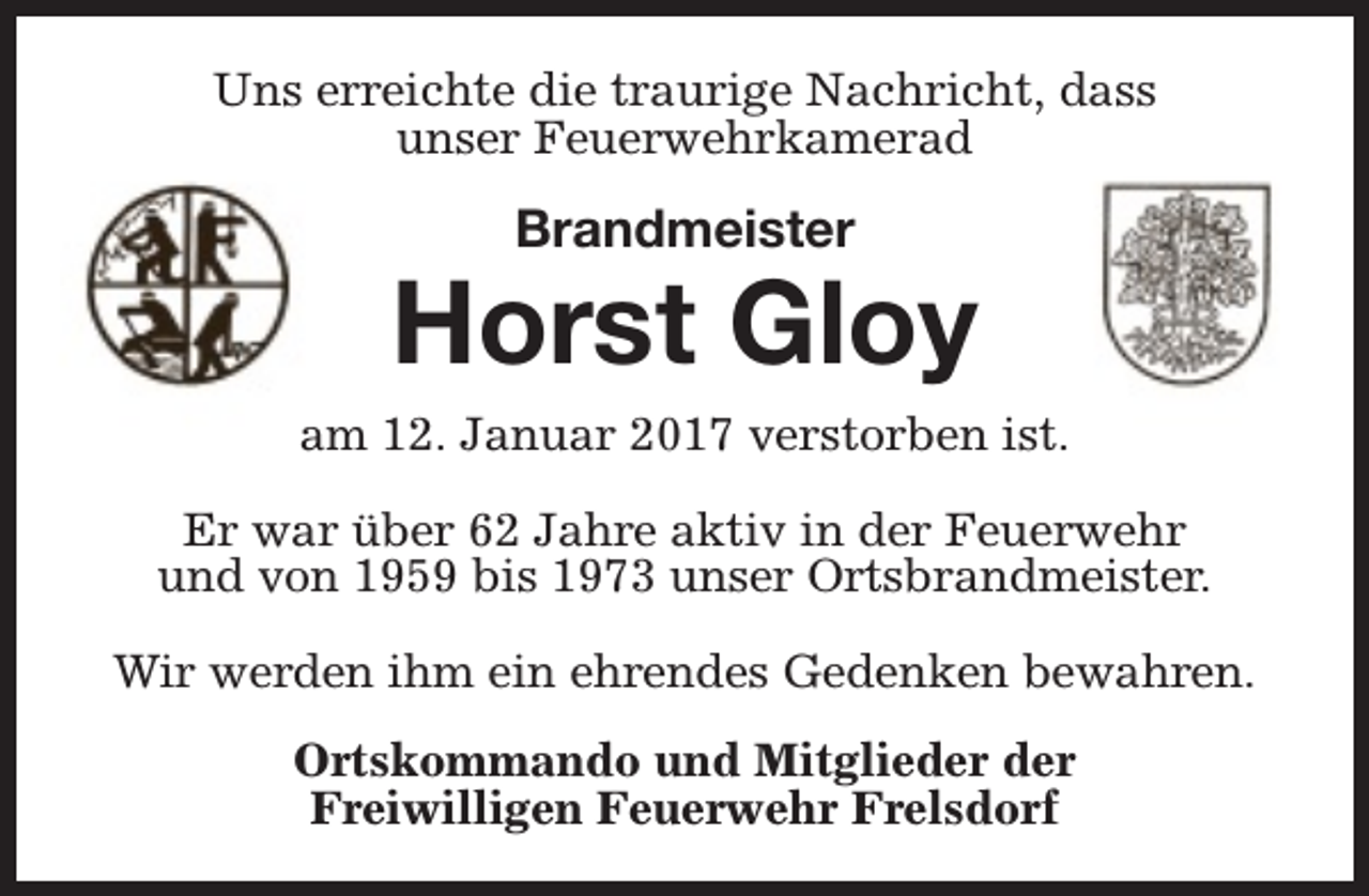 <p>Uns erreichte die traurige Nachricht, dass<br />unser Feuerwehrkamerad</p><p>Brandmeister</p><p>Horst Gloy<br />am 12. Januar 2017 verstorben ist.<br />Er war über 62 Jahre aktiv in der Feuerwehr<br />und von 1959 bis 1973 unser Ortsbrandmeister.<br />Wir werden ihm ein ehrendes Gedenken bewahren.<br />Ortskommando und Mitglieder der<br />Freiwilligen Feuerwehr Frelsdorf</p>