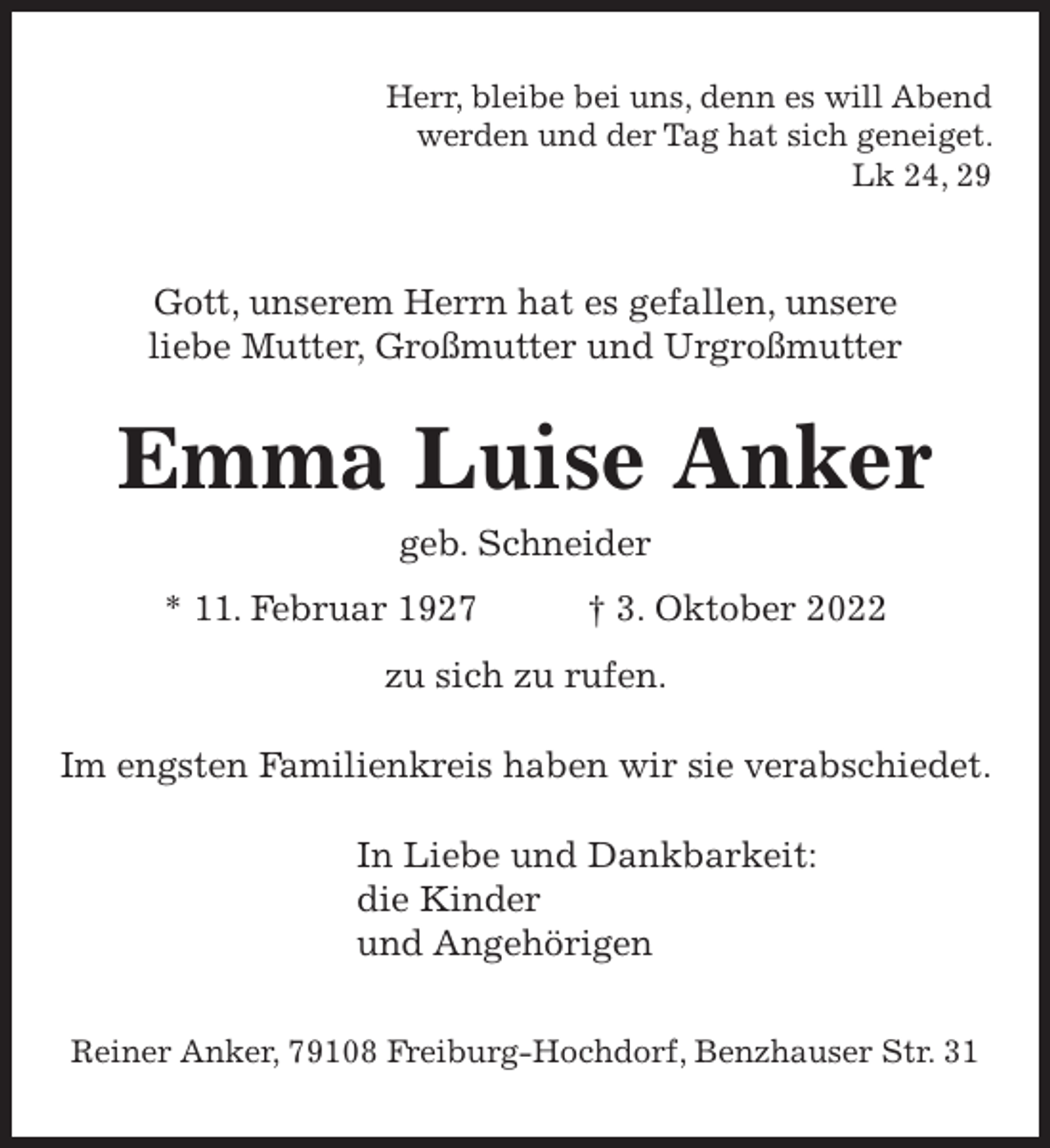 <p>Herr, bleibe bei uns, denn es will Abend<br />werden und der Tag hat sich geneiget.<br />Lk 24, 29</p><p>Gott, unserem Herrn hat es gefallen, unsere<br />liebe Mutter, Großmutter und Urgroßmutter</p><p>Emma Luise Anker<br />geb. Schneider<br />* 11. Februar 1927</p><p>† 3. Oktober 2022</p><p>zu sich zu rufen.<br />Im engsten Familienkreis haben wir sie verabschiedet.<br />In Liebe und Dankbarkeit:<br />die Kinder<br />und Angehörigen<br />Reiner Anker, 79108 Freiburg-Hochdorf, Benzhauser Str. 31</p>