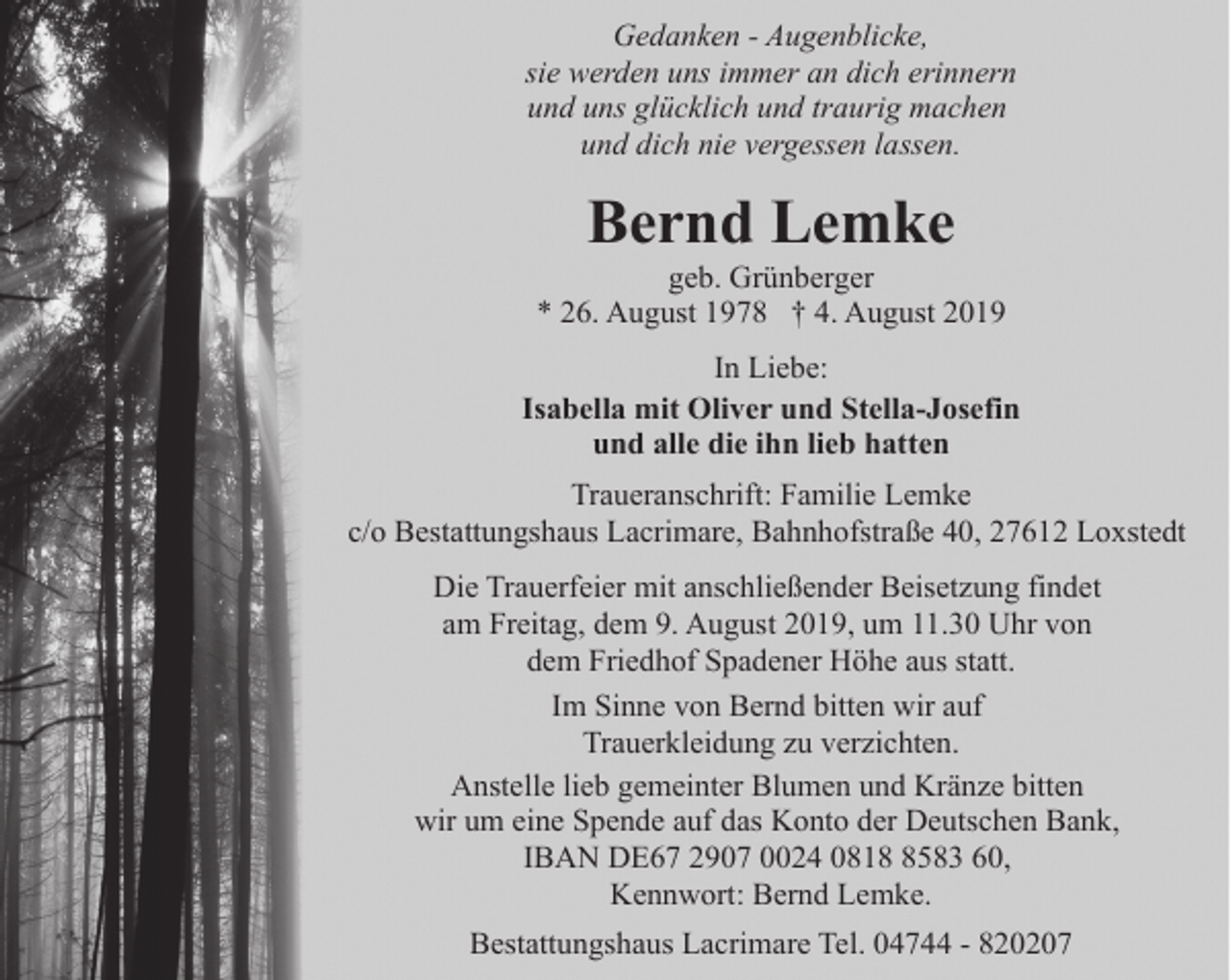 <p>Gedanken - Augenblicke,<br />sie werden uns immer an dich erinnern<br />und uns glücklich und traurig machen<br />und dich nie vergessen lassen.</p>
<p>Bernd Lemke</p>
<p>geb. Grünberger<br />* 26. August 1978 † 4. August 2019<br />In Liebe:<br />Isabella mit Oliver und Stella-Josefin<br />und alle die ihn lieb hatten<br />Traueranschrift: Familie Lemke<br />c/o Bestattungshaus Lacrimare, Bahnhofstraße 40, 27612 Loxstedt<br />Die Trauerfeier mit anschließender Beisetzung findet<br />am Freitag, dem 9. August 2019, um 11.30 Uhr von<br />dem Friedhof Spadener Höhe aus statt.<br />Im Sinne von Bernd bitten wir auf<br />Trauerkleidung zu verzichten.<br />Anstelle lieb gemeinter Blumen und Kränze bitten<br />wir um eine Spende auf das Konto der Deutschen Bank,<br />IBAN DE67 2907 0024 081583 60,<br />Kennwort: Bernd Lemke.<br />Bestattungshaus Lacrimare Tel. 04744 - 820207</p>