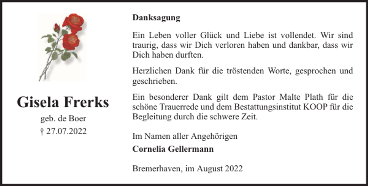 <p>Danksagung<br />Ein Leben voller Glück und Liebe ist vollendet. Wir sind<br />traurig, dass wir Dich verloren haben und dankbar, dass wir<br />Dich haben durften.<br />Herzlichen Dank für die tröstenden Worte, gesprochen und<br />geschrieben.</p><p>Gisela Frerks<br />geb. de Boer<br />† 27.07.2022</p><p>Ein besonderer Dank gilt dem Pastor Malte Plath für die<br />schöne Trauerrede und dem Bestattungsinstitut KOOP für die<br />Begleitung durch die schwere Zeit.<br />Im Namen aller Angehörigen<br />Cornelia Gellermann<br />Bremerhaven, im August 2022</p>