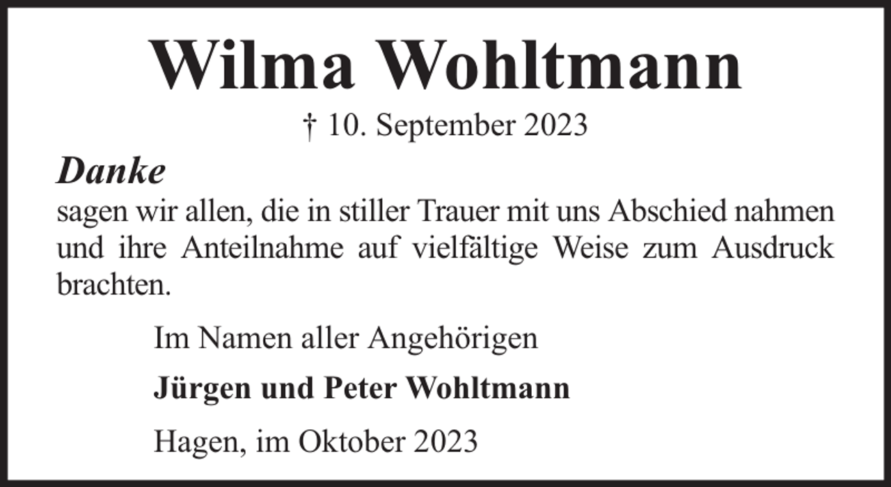 <p>Wilma Wohltmann<br />Danke</p><p>† 10. September 2023</p><p>sagen wir allen, die in stiller Trauer mit uns Abschied nahmen<br />und ihre Anteilnahme auf vielfältige Weise zum Ausdruck<br />brachten.<br />Im Namen aller Angehörigen<br />Jürgen und Peter Wohltmann<br />Hagen, im Oktober 2023</p>