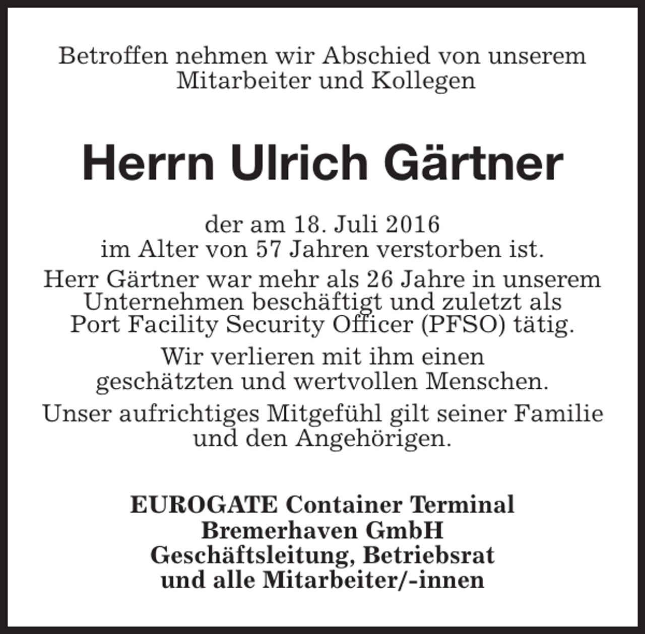 <p>Betroffen nehmen wir Abschied von unserem<br />Mitarbeiter und Kollegen</p><p>Herrn Ulrich Gärtner<br />der am 18. Juli 2016<br />im Alter von 57 Jahren verstorben ist.<br />Herr Gärtner war mehr als 26 Jahre in unserem<br />Unternehmen beschäftigt und zuletzt als<br />Port Facility Security Officer (PFSO) tätig.<br />Wir verlieren mit ihm einen<br />geschätzten und wertvollen Menschen.<br />Unser aufrichtiges Mitgefühl gilt seiner Familie<br />und den Angehörigen.<br />EUROGATE Container Terminal<br />Bremerhaven GmbH<br />Geschäftsleitung, Betriebsrat<br />und alle Mitarbeiter/-innen</p>