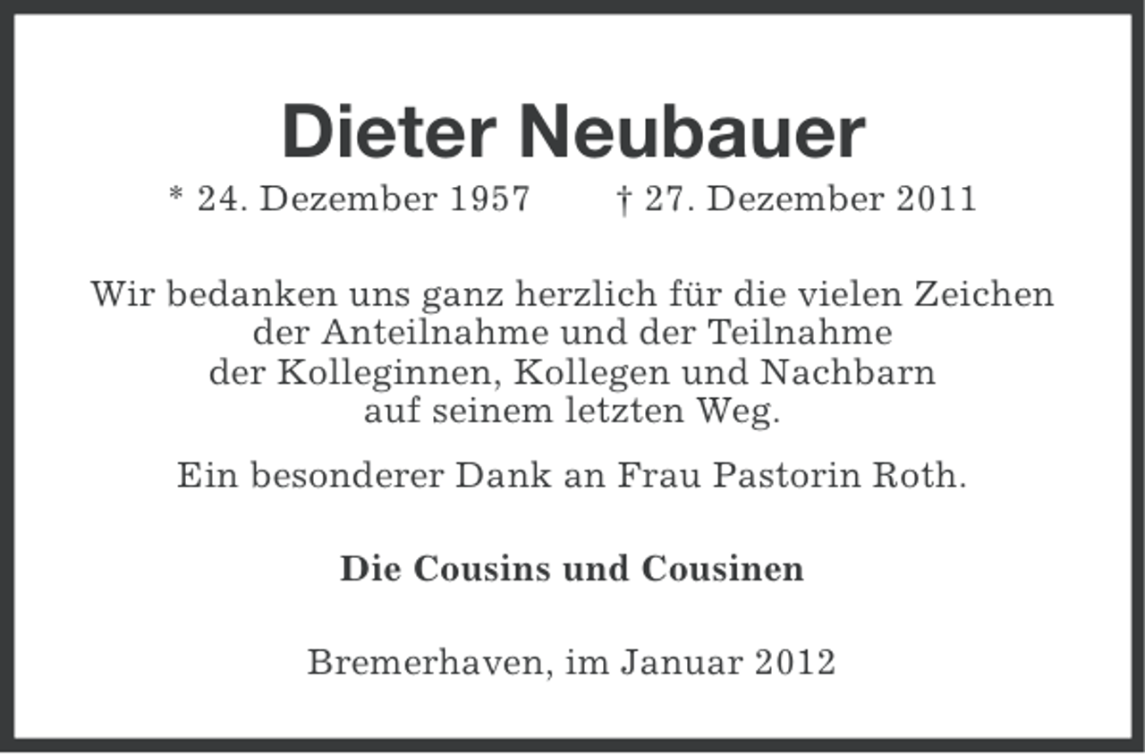 <p>Dieter Neubauer<br />* 24. Dezember 1957</p><p>† 27. Dezember 2011</p><p>Wir bedanken uns ganz herzlich für die vielen Zeichen<br />der Anteilnahme und der Teilnahme<br />der Kolleginnen, Kollegen und Nachbarn<br />auf seinem letzten Weg.<br />Ein besonderer Dank an Frau Pastorin Roth.<br />Die Cousins und Cousinen<br />Bremerhaven, im Januar 2012</p>
