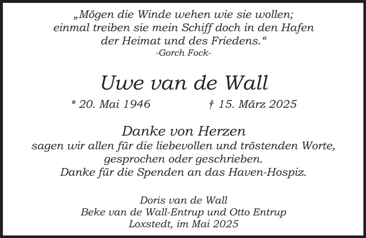 <p>„Mögen die Winde wehen wie sie wollen;<br />einmal treiben sie mein Schiff doch in den Hafen<br />der Heimat und des Friedens.“<br />-Gorch Fock-</p><p>Uwe van de Wall<br />* 20. Mai 1946</p><p>† 15. März 2025</p><p>Danke von Herzen</p><p>sagen wir allen für die liebevollen und tröstenden Worte,<br />gesprochen oder geschrieben.<br />Danke für die Spenden an das Haven-Hospiz.<br />Doris van de Wall<br />Beke van de Wall-Entrup und Otto Entrup<br />Loxstedt, im Mai 2025</p>