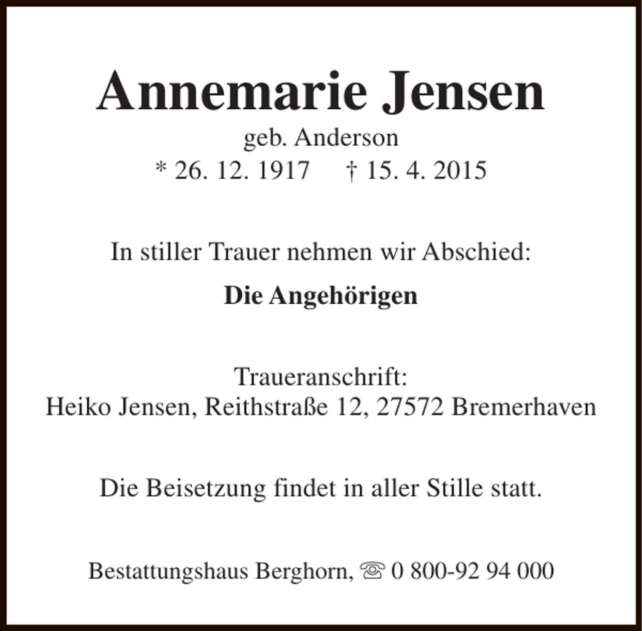 <p>Annemarie Jensen<br />geb. Anderson<br />* 26. 12. 1917 † 15. 4. 2015</p><p>In stiller Trauer nehmen wir Abschied:<br />Die Angehörigen<br />Traueranschrift:<br />Heiko Jensen, Reithstraße 12, 27572 Bremerhaven<br />Die Beisetzung findet in aller Stille statt.<br />Bestattungshaus Berghorn, s 0 800-92 94 000</p>