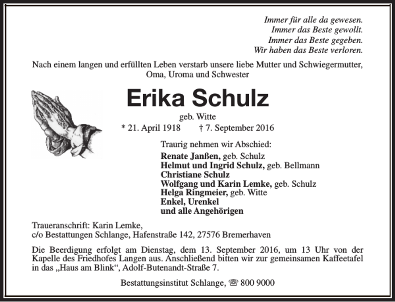 <p>Immer für alle da gewesen.<br />Immer das Beste gewollt.<br />Immer das Beste gegeben.<br />Wir haben das Beste verloren.<br />Nach einem langen und erfüllten Leben verstarb unsere liebe Mutter und Schwiegermutter,<br />Oma, Uroma und Schwester</p><p>Erika Schulz</p><p>geb. Witte<br />* 21. April 1918<br />† 7. September 2016<br />Traurig nehmen wir Abschied:<br />Renate Janßen, geb. Schulz<br />Helmut und Ingrid Schulz, geb. Bellmann<br />Christiane Schulz<br />Wolfgang und Karin Lemke, geb. Schulz<br />Helga Ringmeier, geb. Witte<br />Enkel, Urenkel<br />und alle Angehörigen<br />Traueranschrift: Karin Lemke,<br />c/o Bestattungen Schlange, Hafenstraße 142, 27576 Bremerhaven<br />Die Beerdigung erfolgt am Dienstag, dem 13. September 2016, um 13 Uhr von der<br />Kapelle des Friedhofes Langen aus. Anschließend bitten wir zur gemeinsamen Kaffeetafel<br />in das „Haus am Blink“, Adolf-Butenandt-Straße 7.<br />Bestattungsinstitut Schlange, s 800 9000</p>
