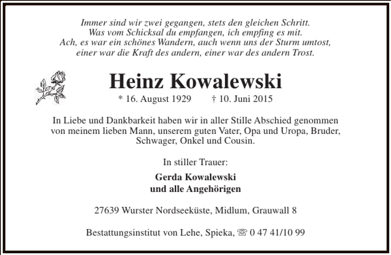 <p>Immer sind wir zwei gegangen, stets den gleichen Schritt.<br />Was vom Schicksal du empfangen, ich empfing es mit.<br />Ach, es war ein schönes Wandern, auch wenn uns der Sturm umtost,<br />einer war die Kraft des andern, einer war des andern Trost.</p><p>Heinz Kowalewski<br />* 16. August 1929</p><p>† 10. Juni 2015</p><p>In Liebe und Dankbarkeit haben wir in aller Stille Abschied genommen<br />von meinem lieben Mann, unserem guten Vater, Opa und Uropa, Bruder,<br />Schwager, Onkel und Cousin.<br />In stiller Trauer:<br />Gerda Kowalewski<br />und alle Angehörigen<br />27639 Wurster Nordseeküste, Midlum, Grauwall 8<br />Bestattungsinstitut von Lehe, Spieka, s 0 47 41/10 99</p>