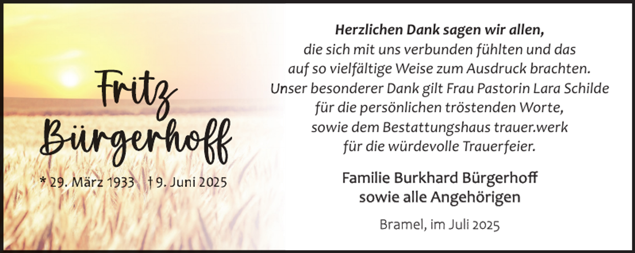 <p>Frï<br />rïtïttzz<br />Büü rrgggëëërrrhhhøøøfffff<br />Bür<br />* 29. März 1933 † 9. Juni 2025</p><p>Herzlichen Dank sagen wir allen,<br />die sich mit uns verbunden fühlten und das<br />auf so vielfältige Weise zum Ausdruck brachten.<br />Un<br />nser besonderer Dank gilt Frau Pastorin Lara Schilde<br />für die persönlichen tröstenden Worte,<br />sowie dem Bestattungshaus trauer.werk<br />für die würdevolle Trauerfeier.</p><p>Familie Burkhard Bürgerhoﬀ<br />sowie alle Angehörigen<br />Bramel, im Juli 2025</p>