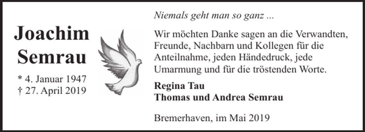 <p>Joachim<br />Semrau<br />* 4. Januar 1947<br />† 27. April 2019</p><p>Niemals geht man so ganz ...<br />Wir möchten Danke sagen an die Verwandten,<br />Freunde, Nachbarn und Kollegen für die<br />Anteilnahme, jeden Händedruck, jede<br />Umarmung und für die tröstenden Worte.<br />Regina Tau<br />Thomas und Andrea Semrau<br />Bremerhaven, im Mai 2019</p>