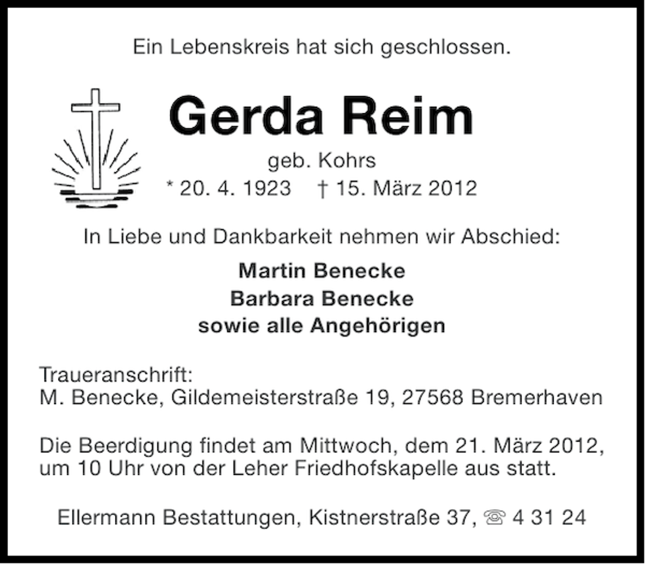 <p>Ein Lebenskreis hat sich geschlossen.</p><p>Gerda Reim<br />geb. Kohrs<br />* 20. 4. 1923 † 15. März 2012<br />In Liebe und Dankbarkeit nehmen wir Abschied:<br />Martin Benecke<br />Barbara Benecke<br />sowie alle Angehörigen<br />Traueranschrift:<br />M. Benecke, Gildemeisterstraße 19, 27568 Bremerhaven<br />Die Beerdigung findet am Mittwoch, dem 21. März 2012,<br />um 10 Uhr von der Leher Friedhofskapelle aus statt.<br />Ellermann Bestattungen, Kistnerstraße 37, s 4 31 24</p>