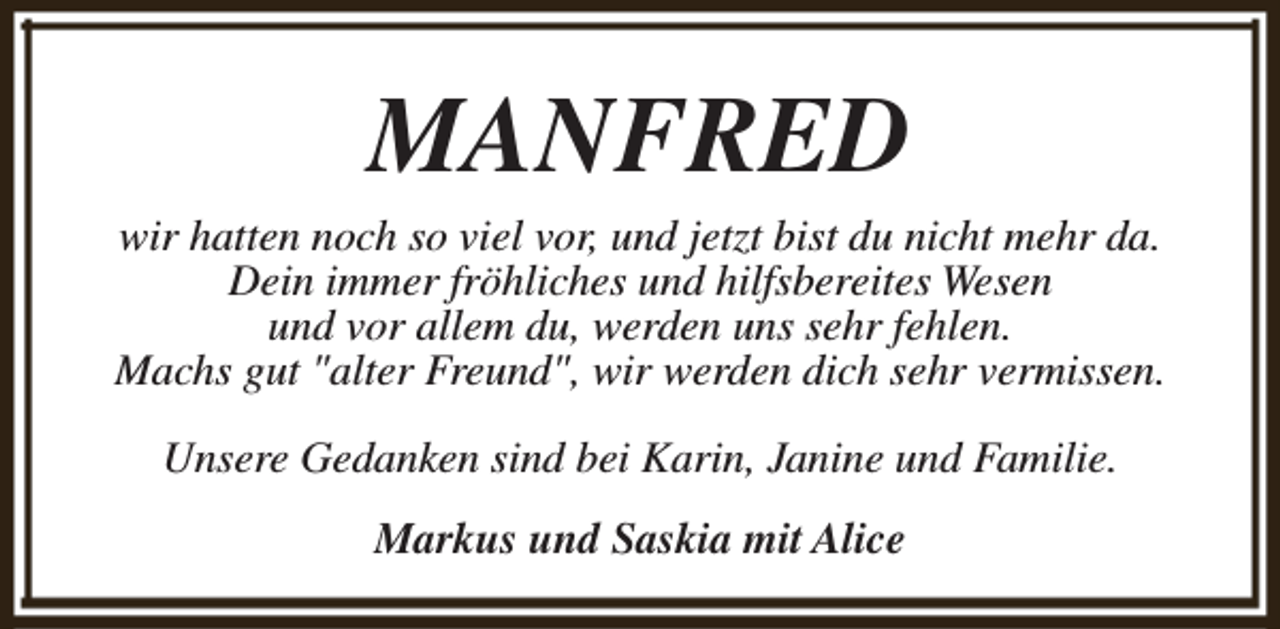 <p>MANFRED</p><p>wir hatten noch so viel vor, und jetzt bist du nicht mehr da.<br />Dein immer fröhliches und hilfsbereites Wesen<br />und vor allem du, werden uns sehr fehlen.<br />Machs gut "alter Freund", wir werden dich sehr vermissen.<br />Unsere Gedanken sind bei Karin, Janine und Familie.<br />Markus und Saskia mit Alice</p>