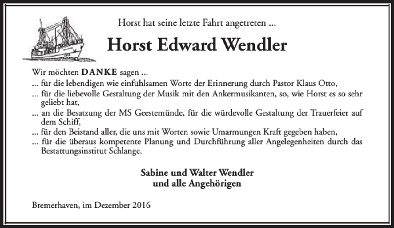 <p>Horst hat seine letzte Fahrt angetreten ...</p><p>Horst Edward Wendler<br />Wir möchten D A N K E sagen ...<br />... für die lebendigen wie einfühlsamen Worte der Erinnerung durch Pastor Klaus Otto,<br />... für die liebevolle Gestaltung der Musik mit den Ankermusikanten, so, wie Horst es so sehr<br />geliebt hat,<br />... an die Besatzung der MS Geestemünde, für die würdevolle Gestaltung der Trauerfeier auf<br />dem Schiff,<br />... für den Beistand aller, die uns mit Worten sowie Umarmungen Kraft gegeben haben,<br />... für die überaus kompetente Planung und Durchführung aller Angelegenheiten durch das<br />Bestattungsinstitut Schlange.</p><p>Sabine und Walter Wendler<br />und alle Angehörigen<br />Bremerhaven, im Dezember 2016</p>