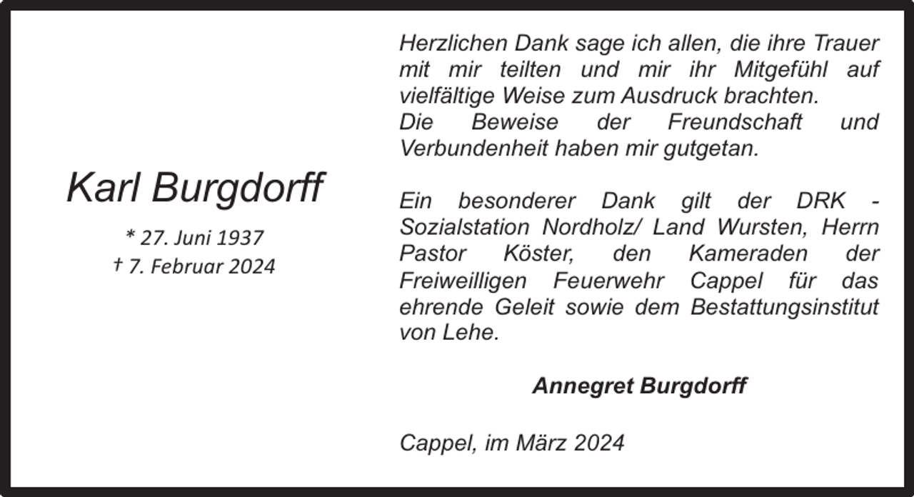 <p>Karl Burgdorff<br />* 27. Juni 1937<br />† 7. Februar 2024</p><p>Herzlichen Dank sage ich allen, die ihre Trauer<br />mit mir teilten und mir ihr Mitgefühl auf<br />vielfältige Weise zum Ausdruck brachten.<br />Die<br />Beweise<br />der<br />Freundschaft<br />und<br />Verbundenheit haben mir gutgetan.<br />Ein besonderer Dank gilt der DRK Sozialstation Nordholz/ Land Wursten, Herrn<br />Pastor<br />Köster,<br />den<br />Kameraden<br />der<br />Freiweilligen Feuerwehr Cappel für das<br />ehrende Geleit sowie dem Bestattungsinstitut<br />von Lehe.<br />Annegret Burgdorff<br />Cappel, im März 2024</p>