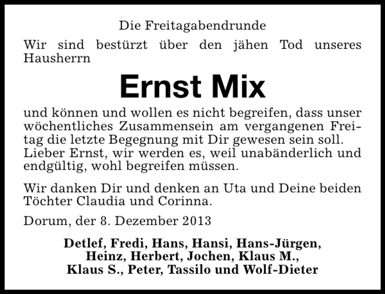 <p>Die Freitagabendrunde<br />Wir sind bestürzt über den jähen Tod unseres<br />Hausherrn</p><p>Ernst Mix</p><p>und können und wollen es nicht begreifen, dass unser<br />wöchentliches Zusammensein am vergangenen Freitag die letzte Begegnung mit Dir gewesen sein soll.<br />Lieber Ernst, wir werden es, weil unabänderlich und<br />endgültig, wohl begreifen müssen.<br />Wir danken Dir und denken an Uta und Deine beiden<br />Töchter Claudia und Corinna.<br />Dorum, der 8. Dezember 2013<br />Detlef, Fredi, Hans, Hansi, Hans-Jürgen,<br />Heinz, Herbert, Jochen, Klaus M.,<br />Klaus S., Peter, Tassilo und Wolf-Dieter</p>