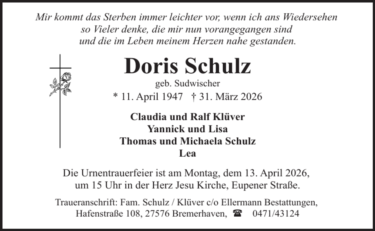 <p>Mir kommt das Sterben immer leichter vor, wenn ich ans Wiedersehen<br />so Vieler denke, die mir nun vorangegangen sind<br />und die im Leben meinem Herzen nahe gestanden.</p><p>Doris Schulz<br />geb. Sudwischer</p><p>* 11. April 1947 † 31. März 2026<br />Claudia und Ralf Klüver<br />Yannick und Lisa<br />Thomas und Michaela Schulz<br />Lea<br />Die Urnentrauerfeier ist am Montag, dem 13. April 2026,<br />um 15 Uhr in der Herz Jesu Kirche, Eupener Straße.<br />Traueranschrift: Fam. Schulz / Klüver c/o Ellermann Bestattungen,<br />Hafenstraße 108, 27576 Bremerhaven, ( 0471/43124</p>