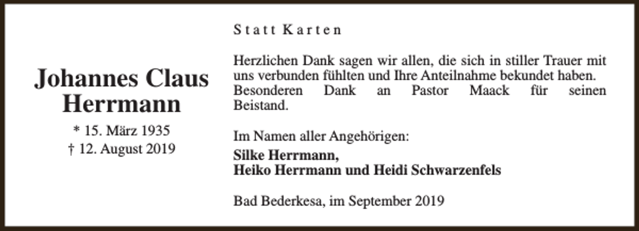 <p>Statt Karten</p><p>Johannes Claus<br />Herrmann<br />* 15. März 1935<br />† 12. August 2019</p><p>Herzlichen Dank sagen wir allen, die sich in stiller Trauer mit<br />uns verbunden fühlten und Ihre Anteilnahme bekundet haben.<br />Besonderen Dank an Pastor Maack für seinen<br />Beistand.<br />Im Namen aller Angehörigen:<br />Silke Herrmann,<br />Heiko Herrmann und Heidi Schwarzenfels<br />Bad Bederkesa, im September 2019</p>