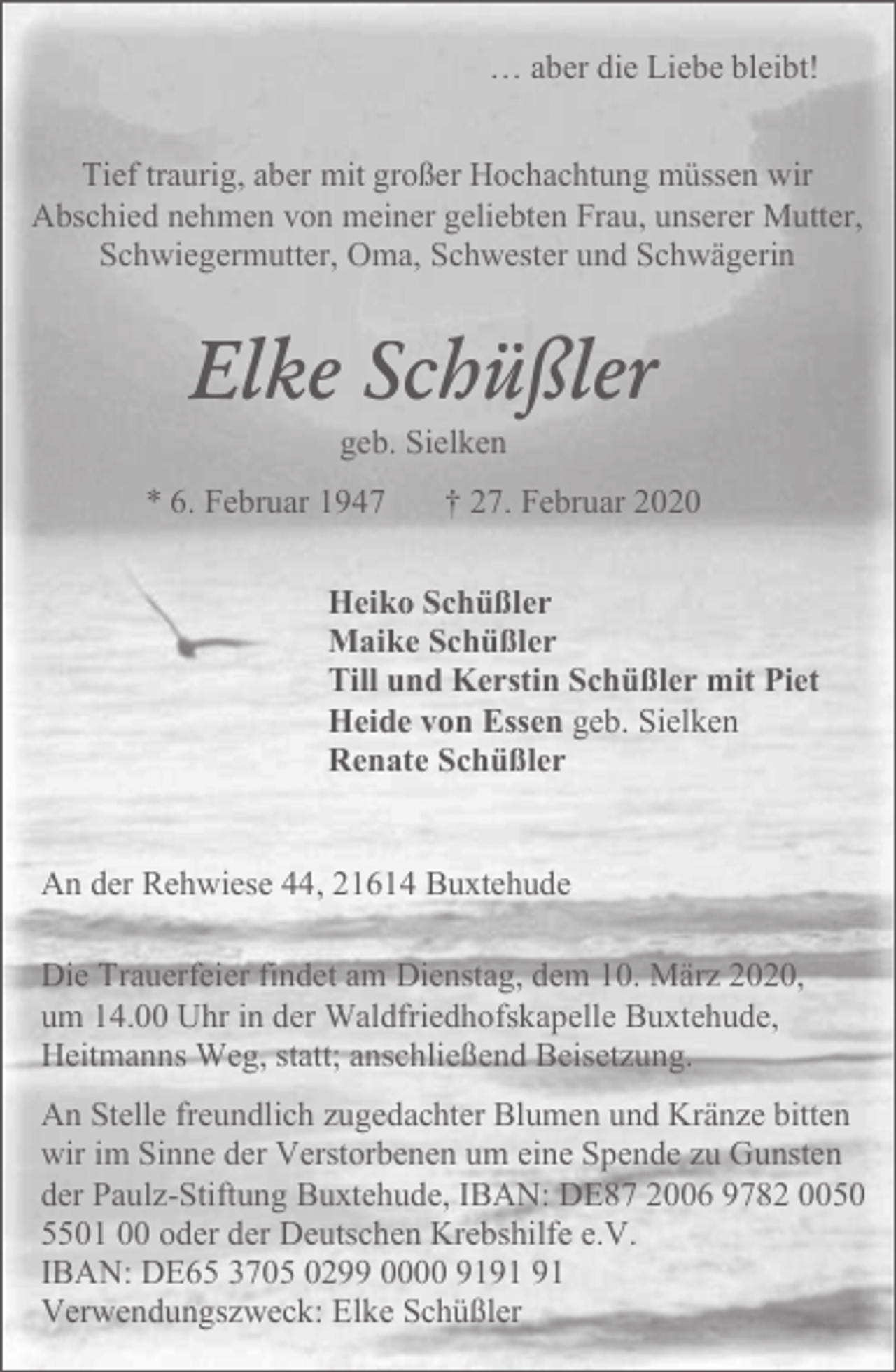 <p>… aber die Liebe bleibt!<br />Tief traurig, aber mit großer Hochachtung müssen wir<br />Abschied nehmen von meiner geliebten Frau, unserer Mutter,<br />Schwiegermutter, Oma, Schwester und Schwägerin</p><p>Elke Schüßler<br />geb. Sielken</p><p>* 6. Februar 1947</p><p>† 27. Februar 2020</p><p>Heiko Schüßler<br />Maike Schüßler<br />Till und Kerstin Schüßler mit Piet<br />Heide von Essen geb. Sielken<br />Renate Schüßler<br />An der Rehwiese 44, 21614 Buxtehude<br />Die Trauerfeier findet am Dienstag, dem 10. März 2020,<br />um 14.00 Uhr in der Waldfriedhofskapelle Buxtehude,<br />Heitmanns Weg, statt; anschließend Beisetzung.<br />An Stelle freundlich zugedachter Blumen und Kränze bitten<br />wir im Sinne der Verstorbenen um eine Spende zu Gunsten<br />der Paulz-Stiftung Buxtehude, IBAN: DE87 2006 9782 0050<br />5501 00 oder der Deutschen Krebshilfe e.V.<br />IBAN: DE65 3705 0299 0000 91<br />Verwendungszweck: Elke Schüßler</p>