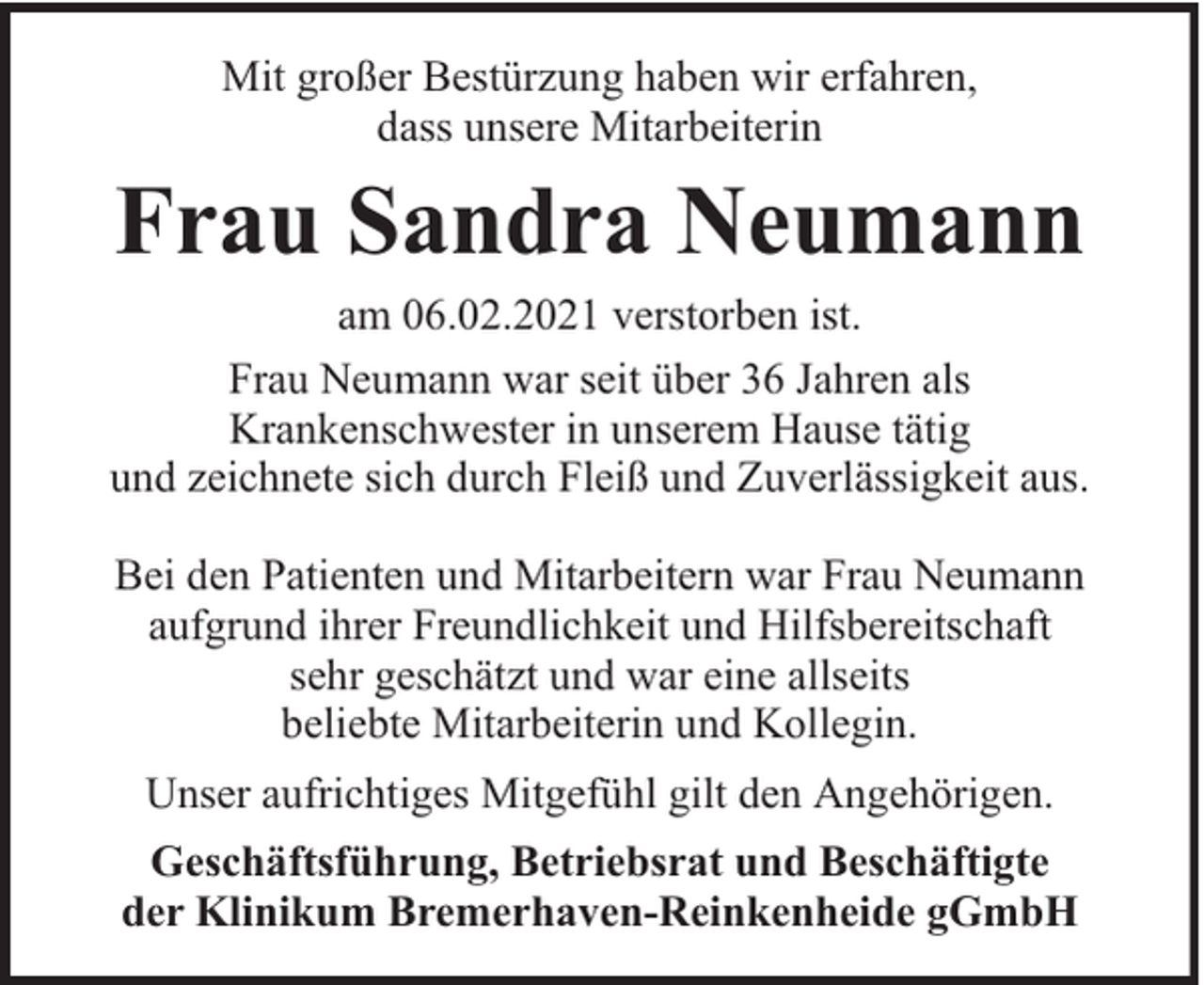 <p>Mit großer Bestürzung haben wir erfahren,<br />dass unsere Mitarbeiterin</p><p>Frau Sandra Neumann<br />am 06.02.2021 verstorben ist.<br />Frau Neumann war seit über 36 Jahren als<br />Krankenschwester in unserem Hause tätig<br />und zeichnete sich durch Fleiß und Zuverlässigkeit aus.<br />Bei den Patienten und Mitarbeitern war Frau Neumann<br />aufgrund ihrer Freundlichkeit und Hilfsbereitschaft<br />sehr geschätzt und war eine allseits<br />beliebte Mitarbeiterin und Kollegin.<br />Unser aufrichtiges Mitgefühl gilt den Angehörigen.<br />Geschäftsführung, Betriebsrat und Beschäftigte<br />der Klinikum Bremerhaven-Reinkenheide gGmbH</p>
