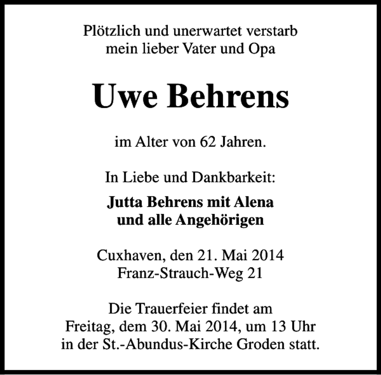 <p>Plötzlich und unerwartet verstarb<br />mein lieber Vater und Opa</p><p>Uwe Behrens<br />im Alter von 62 Jahren.<br />In Liebe und Dankbarkeit:<br />Jutta Behrens mit Alena<br />und alle Angehörigen<br />Cuxhaven, den 21. Mai 2014<br />Franz-Strauch-Weg 21<br />Die Trauerfeier findet am<br />Freitag, dem 30. Mai 2014, um 13 Uhr<br />in der St.-Abundus-Kirche Groden statt.</p>